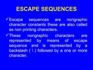 ESCAPE SEQUENCES
Escape sequences are nongraphic
character constants these are also called
as non printing characters.
These nongraphic characters are
represented by means of escape
sequence and is represented by a
backslash (  ) followed by a one or more
character.
 