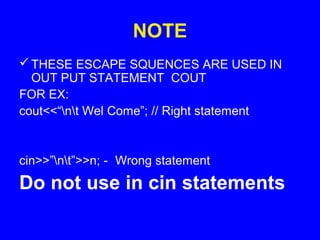 NOTE
THESE ESCAPE SQUENCES ARE USED IN
OUT PUT STATEMENT COUT
FOR EX:
cout<<“nt Wel Come”; // Right statement
cin>>”nt”>>n; - Wrong statement
Do not use in cin statements
 