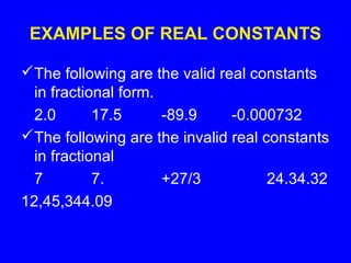 EXAMPLES OF REAL CONSTANTS
The following are the valid real constants
in fractional form.
2.0 17.5 -89.9 -0.000732
The following are the invalid real constants
in fractional
7 7. +27/3 24.34.32
12,45,344.09
 