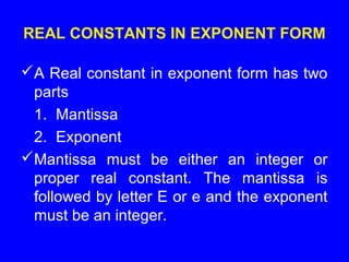REAL CONSTANTS IN EXPONENT FORM
A Real constant in exponent form has two
parts
1. Mantissa
2. Exponent
Mantissa must be either an integer or
proper real constant. The mantissa is
followed by letter E or e and the exponent
must be an integer.
 
