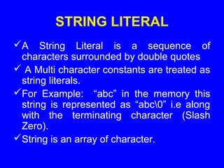 STRING LITERAL
A String Literal is a sequence of
characters surrounded by double quotes
 A Multi character constants are treated as
string literals.
For Example: “abc” in the memory this
string is represented as “abc0” i.e along
with the terminating character (Slash
Zero).
String is an array of character.
 