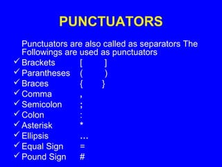 PUNCTUATORS
Punctuators are also called as separators The
Followings are used as punctuators
Brackets [ ]
Parantheses ( )
Braces { }
Comma ,
Semicolon ;
Colon :
Asterisk *
Ellipsis …
Equal Sign =
Pound Sign #
 