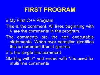 FIRST PROGRAM
// My First C++ Program
This is the comment. All lines beginning with
// are the comments in the program.
The comments are the non executable
statements. When ever compiler identifies
this is comment then it ignores
// is the single line comment
Starting with /* and ended with */ is used for
multi line comments
 