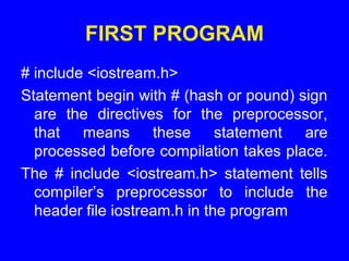 FIRST PROGRAM
# include <iostream.h>
Statement begin with # (hash or pound) sign
are the directives for the preprocessor,
that means these statement are
processed before compilation takes place.
The # include <iostream.h> statement tells
compiler’s preprocessor to include the
header file iostream.h in the program
 