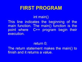 FIRST PROGRAM
int main()
This line indicates the beginning of the
main function. The main() function is the
point where C++ program begin their
execution.
return 0;
The return statement makes the main() to
finish and it returns a value.
 