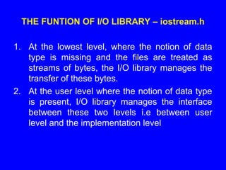 THE FUNTION OF I/O LIBRARY – iostream.h
1. At the lowest level, where the notion of data
type is missing and the files are treated as
streams of bytes, the I/O library manages the
transfer of these bytes.
2. At the user level where the notion of data type
is present, I/O library manages the interface
between these two levels i.e between user
level and the implementation level
 