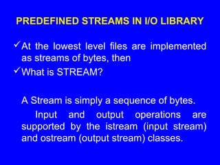 PREDEFINED STREAMS IN I/O LIBRARY
At the lowest level files are implemented
as streams of bytes, then
What is STREAM?
A Stream is simply a sequence of bytes.
Input and output operations are
supported by the istream (input stream)
and ostream (output stream) classes.
 