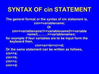 SYNTAX OF cin STATEMENT
The general format or the syntax of cin statement is,
cin>>variablename;
Or
cin>>variablename1>>variablename2>>variable
name3………>>variablenamen;
for example if four variables are to be input form the
keyboard then,
cin>>a>>b>>c>>d;
Or the same statement can be written as follows,
cin>>a;
cin>>b;
cin>>c;
cin>>d;
 