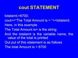 cout STATEMENT
totalamt;=6700;
cout<<“The Total Amount is = “<<totalamt;
Here, in this example
The Total Amount is= is the string
And the totalamt is the variable name, the
value of the total is printed
Out put of this statement is as follows
The total Amount is = 6700
 