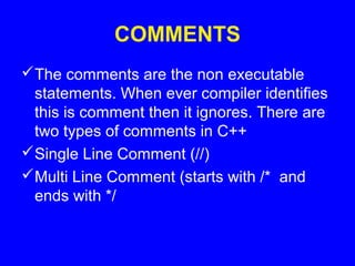 COMMENTS
The comments are the non executable
statements. When ever compiler identifies
this is comment then it ignores. There are
two types of comments in C++
Single Line Comment (//)
Multi Line Comment (starts with /* and
ends with */
 