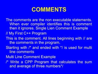 COMMENTS
The comments are the non executable statements.
When ever compiler identifies this is comment
then it ignores. Single Lien Comment Example
// My First C++ Program
This is the comment. All lines beginning with // are
the comments in the program.
Starting with /* and ended with */ is used for multi
line comments
Multi Line Comment Example
/* Write a CPP Program that calculates the sum
and average of three numbers*/
 