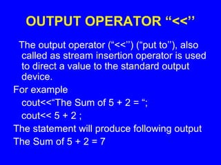 OUTPUT OPERATOR “<<’’
The output operator (“<<’’) (“put to’’), also
called as stream insertion operator is used
to direct a value to the standard output
device.
For example
cout<<“The Sum of 5 + 2 = “;
cout<< 5 + 2 ;
The statement will produce following output
The Sum of 5 + 2 = 7
 