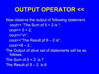 OUTPUT OPERATOR <<
Now observe the output of following statement.
cout<< “The Sum of 5 + 2 is “;
cout<< 5 + 2;
cout<<“n”;
cout<<“The Result pf 8 – 2 is“;
cout<<8 – 2 ;
The Output of abve set of statements will be as
follows,
The Sum of 5 + 2 is 7
The Result pf 8 – 2 is 6
 