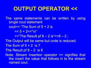 OUTPUT OPERATOR <<
The same statements can be written by using
single cout statement
cout<< “The Sum of 5 + 2 is
<< 5 + 2<<“n”
<<“The Result pf 8 – 2 is“<<8 – 2 ;
The Output will be same but code is reduced.
The Sum of 5 + 2 is 7
The Result pf 8 – 2 is 6
Note: Stream insertion operator >> signifies that
the insert the value that follows in to the stream
named cout.
 