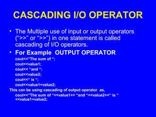 CASCADING I/O OPERATOR
• The Multiple use of input or output operators
(“>>” or “>>”) in one statement is called
cascading of I/O operators.
• For Example OUTPUT OPERATOR
cout<<“The sum of “;
cout<<value1;
cout<< “and “;
cout<<value2;
cout<<“ is “;
cout<<value1+value2;
This can be using cascading of output operator as,
cout<<“The sum of “<<value1<< “and “<<value2<<“ is “
<<value1+value2;
 