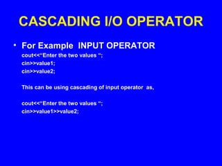 CASCADING I/O OPERATOR
• For Example INPUT OPERATOR
cout<<“Enter the two values “;
cin>>value1;
cin>>value2;
This can be using cascading of input operator as,
cout<<“Enter the two values “;
cin>>value1>>value2;
 