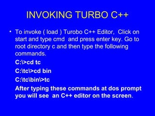 INVOKING TURBO C++
• To invoke ( load ) Turobo C++ Editor, Click on
start and type cmd and press enter key. Go to
root directory c and then type the following
commands.
C:>cd tc
C:tc>cd bin
C:tcbin>tc
After typing these commands at dos prompt
you will see an C++ editor on the screen.
 