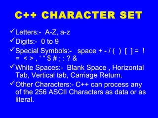 C++ CHARACTER SET
Letters:- A-Z, a-z
Digits:- 0 to 9
Special Symbols:- space + - / ( ) [ ] = !
= < > , ‘ “ $ # ; : ? &
White Spaces:- Blank Space , Horizontal
Tab, Vertical tab, Carriage Return.
Other Characters:- C++ can process any
of the 256 ASCII Characters as data or as
literal.
 