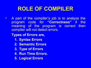 ROLE OF COMPILER
• A part of the compiler’s job is to analyze the
program code for “Correctness” if the
meaning of the program is correct then
compiler will not detect errors.
Types of Errors are,
1. Syntax Errors
2. Semantic Errors
3. Type of Errors
4. Run Time Errors.
5. Logical Errors
 