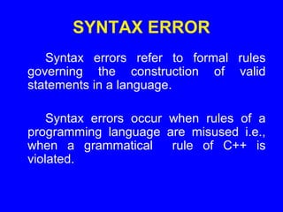 SYNTAX ERROR
Syntax errors refer to formal rules
governing the construction of valid
statements in a language.
Syntax errors occur when rules of a
programming language are misused i.e.,
when a grammatical rule of C++ is
violated.
 