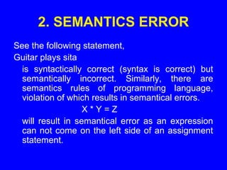2. SEMANTICS ERROR
See the following statement,
Guitar plays sita
is syntactically correct (syntax is correct) but
semantically incorrect. Similarly, there are
semantics rules of programming language,
violation of which results in semantical errors.
X * Y = Z
will result in semantical error as an expression
can not come on the left side of an assignment
statement.
 