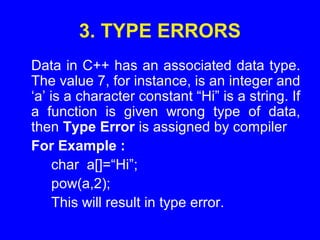 3. TYPE ERRORS
Data in C++ has an associated data type.
The value 7, for instance, is an integer and
‘a’ is a character constant “Hi” is a string. If
a function is given wrong type of data,
then Type Error is assigned by compiler
For Example :
char a[]=“Hi”;
pow(a,2);
This will result in type error.
 