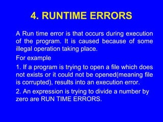 4. RUNTIME ERRORS
A Run time error is that occurs during execution
of the program. It is caused because of some
illegal operation taking place.
For example
1. If a program is trying to open a file which does
not exists or it could not be opened(meaning file
is corrupted), results into an execution error.
2. An expression is trying to divide a number by
zero are RUN TIME ERRORS.
 