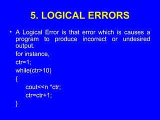 5. LOGICAL ERRORS
• A Logical Error is that error which is causes a
program to produce incorrect or undesired
output.
for instance,
ctr=1;
while(ctr>10)
{
cout<<n *ctr;
ctr=ctr+1;
}
 