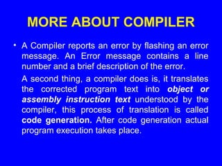 MORE ABOUT COMPILER
• A Compiler reports an error by flashing an error
message. An Error message contains a line
number and a brief description of the error.
A second thing, a compiler does is, it translates
the corrected program text into object or
assembly instruction text understood by the
compiler, this process of translation is called
code generation. After code generation actual
program execution takes place.
 