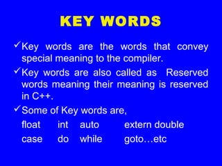 KEY WORDS
Key words are the words that convey
special meaning to the compiler.
Key words are also called as Reserved
words meaning their meaning is reserved
in C++.
Some of Key words are,
float int auto extern double
case do while goto…etc
 