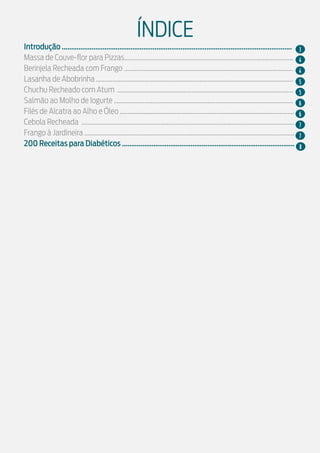 Introdução ............................................................................................................................
Massa de Couve-flor para Pizzas.........................................................................................................
Berinjela Recheada com Frango .........................................................................................................
Lasanha de Abobrinha ..........................................................................................................................
Chuchu Recheado com Atum .............................................................................................................
Salmão ao Molho de Iogurte ...............................................................................................................
Filés de Alcatra ao Alho e Óleo ............................................................................................................
Cebola Recheada ....................................................................................................................................
Frango à Jardineira ..................................................................................................................................
200 Receitas para Diabéticos .............................................................................................
ÍNDICE
3
5
4
5
4
6
7
6
7
8
 
