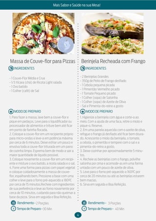4
Mais Sabor e Saúde na sua Mesa!
MODO DE PREPARO
INGREDIENTES
MODO DE PREPARO
INGREDIENTES
Rendimento -
Tempo de Preparo -
Rendimento -
Tempo de Preparo -
Massa de Couve-flor para Pizzas
- 1 Couve-Flor Média e Crua
- 1/3 Xícara (chá) de Ricota Light ralada
- 1 Ovo batido
- 1 Colher (café) de Sal
1. Para fazer a massa, lave bem a couve-flor e
pique em pedaços. Leve para o liquidificador ou
processador de alimentos e triture bem até ficar
em ponto de farinha flocada.
2. Coloque a couve-flor em um recipiente próprio
para micro-ondas e leve-a em potência máxima
por cerca de 6 minutos. Deixe esfriar um pouco e
envolva toda a couve-flor triturada em um pano
de cozinha limpo. Esprema bem de modo a sair a
maior quantidade de líquido possível.
3. Coloque novamente a couve-flor em um recipi-
ente e misture o ovo batido, a ricota ralada e o sal.
4. Forre uma forma para pizzas com papel vegetal
e coloque cuidadosamente a massa de couve-
flor, espalhando bem. Pressione a base com uma
colher e leve para o forno pré-aquecido a 180ºC
por cerca de 15 minutos.Recheie com ingredientes
de sua preferência e leve ao forno novamente por
cerca de 10 minutos, cuidando para não queimar a
base da pizza. Sirva em seguida e Boa Refeição.
Berinjela Recheada com Frango
- 2 Berinjelas Grandes
- 350g de Peito de Frango desfiado
- 1 Cebola pequena picada
- 1 Pimentão Vermelho picado
- 1 Tomate Pequeno picado
- 1 Colher (sopa) de Salsinha
- 1 Colher (sopa) de Azeite de Oliva
- Sal e Pimenta-do-reino a gosto
1. Higienize a berinjela com água e corte-a ao
meio. Com a ajuda de uma faca, retire o miolo e
pique-o. Reserve.
2. Em uma panela aquecida com o azeite de oliva,
refogue o frango já desfiado até ficar bem doura-
do. Acrescente o miolo da berinjela, o tomate,
a cebola, o pimentão e tempere com o sal e a
pimenta-do-reino a gosto.
3. Deixe cozinhar por aproximadamente 5 minu-
tos.
4. Recheie as berinjelas com o frango, polvilhe
salsinha por cima e acomode-as em uma forma
untada com um pouco de azeite de oliva.
5. Leve para o forno pré-aquecido a 160ºC por
cerca de 20 minutos ou até as berinjelas estarem
bem macias.
6. Sirva em seguida e Boa Refeição.
2 Porções
30 Min
3 Porções
40 Min
 