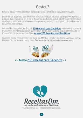 Neste E-book, vimos 8 receitas para diabéticos, com todo o cuidado necessário.
Escolhemos algumas das melhores e mais saudáveis receitas para que você pudesse
prepará-las e saboreá-las. Este E-book foi produzido com o objetivo de trazer mais
saúdeparaodiabéticoeoferecermaisopçõesemumaalimentaçãocontroladaeman-
tê-la mais equilibrada.
Gostou?EntãoconheçaoE-book200ReceitasparaDiabéticos.Nelevocêencontrará
muito mais receitas para todas as refeições do dia, com sabor e toque diferenciado, fei-
to especialmente para o diabético, Acesse 200 Receitas para Diabéticos.
Conheça muito mais receitas de Café da Manha, Lanches da tarde, Almoço, Jantar,
Bebidas, Sobremesas e muito mais. Tenha mais sabor e saúde na sua mesa!
Gostou?
>> Acesse 200 Receitas para Diabéticos <<
© 2015 Receitas DM - Todos direitos reservados.
8
 