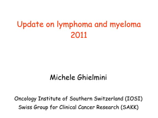 Update on lymphoma and myeloma 2011 Michele Ghielmini Oncology Institute of Southern Switzerland (IOSI) Swiss Group for Clinical Cancer Research (SAKK) 