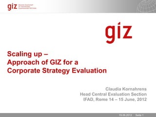 Scaling up –
Approach of GIZ for a
Corporate Strategy Evaluation

                                Claudia Kornahrens
                     Head Central Evaluation Section
                      IFAD, Rome 14 – 15 June, 2012


                                       19.06.2012   Seite 1
 