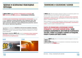 Было стало
удобные и безопасные пешеходные
переходы
В 2012–2013 годах впервые приведены в порядок все
402 подземных и 102 надземных пешеходных перехода.
В рамках восстановления пешеходных переходов были про-
изведены работы по замене облицовки стен, покрытия пола, пере-
кладке ступеней, приспособлению переходов для маломобильных
групп населения, ремонту и замене водоприемных решеток, колясоч-
ных спусков, перильных ограждений.
Одновременно с ремонтом проведены комплексные проверки торговых
объектов, расположенных в пешеходных переходах. По результатам проверок
все объекты торговли, занимающие площади незаконно, выведены из зон пеше-
ходных переходов.
Во втором полугодии 2013 года начнется установка новых торговых
объектов, размещаемых на законных основаниях и соответствующих
установленным требованиям.
С 2012 года в Москве впервые проводятся работы по понижению уровня газо-
нов, расположенных у магистралей, ниже уровня бордюров.
В рамках работ предусматривается удаление лежащего выше каменного
ограждения почвенного слоя, накопившегося за многие годы и давно поте-
рявшего плодородные свойства.
Работы проводятся в целях предотвращения появления на дорогах пыли, грязи
и слякоти, которые доставляют неудобства пешеходам и автомобили-
стам, сползая на дорогу в дождливую погоду.
Работы по понижению и озеленению газонов
проводятся с частичной заменой почвы. Также
в процессе выполняются: обустройство технического
тротуара, ремонт и установка газонного ограждения,
ремонт и замена бортового камня.
Начатые в 2012 году работы по понижению газонов планируется закончить
в 2016 году.
В 2012-2016 годах работы по понижению и озеленению газонов будут про-
ведены более чем на 9 800 кв. м.
ПОНИЖЕНИЕ И ОЗЕЛЕНЕНИЕ ГАЗОНОВ
МОСКВА – город, удобный для жизни
1918
 