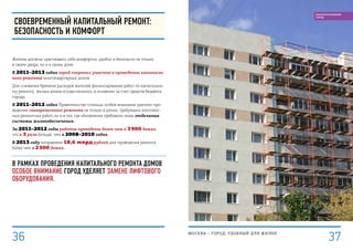 СВОЕВРЕМЕННЫЙ КАПИТАЛЬНЫЙ РЕМОНТ:
Безопасность и комфорт
Жители должны чувствовать себя комфортно, удобно и безопасно не только
в своем дворе, но и в своем доме.
В 2011–2013 годах город сохранил участие в проведении капиталь-
ного ремонта многоквартирных домов.
Для снижения бремени расходов жителей финансирование работ по капитально-
му ремонту жилых домов осуществлялось в основном за счет средств бюджета
города.
В 2011–2012 годах Правительство столицы особое внимание уделяло про-
ведению своевременного ремонта не только в домах, требующих комплекс-
ных ремонтных работ, но и в тех, где обновления требовали лишь отдельные
системы жизнеобеспечения.
За 2011–2012 годы работы проведены более чем в 3 900 домах,
что в 3 раза больше, чем в 2008–2010 годах.
В 2013 году направлено 18,6 млрд рублей для проведения ремонта
более чем в 2 500 домах.
В рамках проведения капитального ремонта домов
особое внимание город уделяет замене лифтового
оборудования.
МОСКВА – город, удобный для жизни
37
БЛАГОУСТРОЕННЫЙ
ГОРОД
36
 