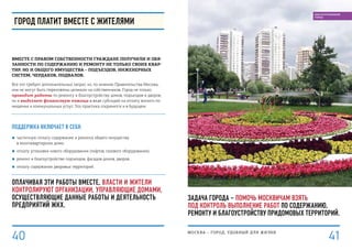 Задача города – помочь москвичам взять
под контроль выполнение работ по содержанию,
ремонту и благоустройству придомовых территорий.
Город платит вместе с жителями
Вместе с правом собственности граждане получили и обя-
занности по содержанию и ремонту не только своих квар-
тир, но и общего имущества – подъездов, инженерных
систем, чердаков, подвалов.
Все это требует дополнительных затрат, но, по мнению Правительства Москвы,
они не могут быть переложены целиком на собственников. Город не только
проводит работы по ремонту и благоустройству домов, подъездов и дворов,
но и выделяет финансовую помощь в виде субсидий на оплату жилого по-
мещения и коммунальных услуг. Эта практика сохранится и в будущем.
Поддержка включает в себя:
■■ частичную оплату содержания и ремонта общего имущества
в многоквартирном доме;
■■ оплату установки нового оборудования (лифтов, газового оборудования);
■■ ремонт и благоустройство подъездов, фасадов домов, дворов;
■■ оплату содержания дворовых территорий.
Оплачивая эти работы вместе, власти и жители
контролируют организации, управляющие домами,
осуществляющие данные работы и деятельность
предприятий ЖКХ.
МОСКВА – город, удобный для жизни
4140
БЛАГОУСТРОЕННЫЙ
ГОРОД
 