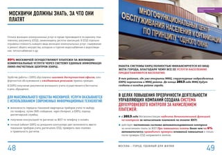 Работа системы ЕИРЦ полностью финансируется из бюд-
жета города, благодаря чему все ее услуги населению
предоставляются бесплатно.
В тех районах, где уже открыты МФЦ, структурные подразделения
ЕИРЦ перенесены в МФЦ района. До конца 2013 года МФЦ будут
созданы в каждом районе города.
В целях повышения прозрачности деятельности
управляющих компаний создана система
двухуровневого контроля за начислением
платежей:
■■ с 2013 года Мосжилинспекция наделена дополнительной функцией
по контролю за начислением платежей по оплате ЖКУ;
■■ действует постоянная система автоматизированного контроля
за начислением платы за ЖКУ. При повышении платы более чем на 6%
автоматически проводится проверка оснований повышения и только
после проверки ЕПД направляется жителю.
Москвичи должны знать, за что они
платят
Оплата жилищно-коммунальных услуг в городе производится по единому пла-
тежному документу (ЕПД), заменяющему десяток квитанций. В ЕПД отдельно
отражена стоимость каждого вида жилищно-коммунальных услуг: содержание
и ремонт общего имущества, холодное и горячее водоснабжение и водоотведе-
ние, теплоснабжение и др.
80% москвичей осуществляют платежи за жилищно-
коммунальные услуги через систему единых информаци-
онно-расчетных центров (ЕИРЦ).
Удобство работы с ЕИРЦ обусловлено шаговой доступностью офисов, ком-
фортностью обслуживания и ежедневным режимом приема граждан.
В ЕИРЦ получение документов жилищного учета осуществляется бесплатно
в день обращения.
для максимального удобства москвичей, услуги оказываются
с использованием современных информационных технологий:
■■ возможность передачи показаний квартирных приборов учета по выбору
(по телефону, путем SMS-сообщения, через Интернет, в ЕИРЦ, отделах
диспетчерской службы);
■■ получение консультаций по расчетам за ЖКУ по телефону и онлайн;
■■ личный кабинет ЕИРЦ на домашнем компьютере дает возможность ввести
показания приборов учета, распечатать ЕПД, проверить свои платежи
и правильность расчетов.
МОСКВА – город, удобный для жизни
49
БЛАГОУСТРОЕННЫЙ
ГОРОД
48
 