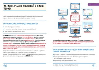 Каждый москвич может управлять своим городом. Соз-
дание комфортного, удобного для жизни города зависит
от активного участия самих жителей.
В рамках совместной работы с депутатами муниципальных
собраний Жители города:
■■ участвуют в открытии и приемке работ (протокол собрания жителей по приемке);
■■ вносят предложения по включению объектов в адресные перечни
и согласовывают планы ремонта;
■■ контролируют качество выполненных работ.
«Наш город»
www.gorod.mos.ru
«Госуслуги Москвы»
www.pgu.mos.ru
Портал открытых данных
www.data.mos.ru
«Дома Москвы»
www.dom.mos.ru
«Дороги Москвы»
www.doroga.mos.ru
Портал Мэра
и Правительства Москвы
www.mos.ru
«Бюджет Москвы»
www.budget.mos.ru
Активное участие москвичей в жизни
города
Город планомерно расширяет инструменты взаимодействия с гражданами
и учета их мнения при проведении работ во дворах и домах.
Участие жителей в жизни города осуществляется:
■■ через общегородские порталы;
■■ в совместной работе с депутатами муниципальных собраний;
■■ через прямое участие в приемке работ.
С 2011 года действуют 6 общегородских порталов, в т. ч. «Наш город.
Программа развития Москвы» www.gorod.mos.ru, «Дороги Москвы»
www.doroga.mos.ru, «Дома Москвы» www.dom.mos.ru, «Открытые
данные Правительства Москвы» www.data.mos.ru, «Портал государ-
ственных и муниципальных услуг (функций) города Москвы»
www.pgu.mos.ru, «Открытый бюджет города Москвы» www.budget.mos.ru.
Цель создания порталов – обеспечение москвичей возмож-
ностью участвовать в развитии своего города, контролиро-
вать качество работ.
Теперь жители могут не только получить информацию, но и сообщить о проблеме,
оценить качество работ при ее решении, оставить благодарность.
Мнение жителей учитывается при оценке и составлении рейтинга деятельности
управ районов Москвы, которые введены в 2012 году.
МОСКВА – город, удобный для жизни
51
БЛАГОУСТРОЕННЫЙ
ГОРОД
50
 