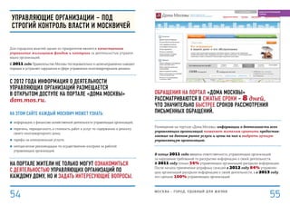 Обращения на портал «Дома Москвы»
рассматриваются в сжатые сроки – 8 дней,
что значительно быстрее сроков рассмотрения
письменных обращений.
Размещение на портале «Дома Москвы» информации о деятельности всех
управляющих организаций позволяет жителям сравнить предостав-
ляемые на данном рынке услуги и цены на них и выбрать лучшую
управляющую организацию.
В конце 2011 года введена ответственность управляющих организаций
за нарушение требований по раскрытию информации о своей деятельности.
В 2011 году только 34% управляющих организаций раскрыли информацию.
После начала применения штрафных санкций в 2012 году 84% управляю-
щих организаций раскрыли информацию о своей деятельности, а в 2013 году
это сделали 100% управляющих организаций.
Управляющие организации – под
строгий контроль власти и москвичей
Для городских властей одним из приоритетов является качественное
управление жилищным фондом и контроль за деятельностью управля-
ющих организаций.
С 2011 года Правительство Москвы последовательно и целенаправленно наводит
порядок и устраняет нарушения в сфере управления многоквартирными домами.
с 2012 года Информация о деятельности
управляющих организаций размещается
в открытом доступе на ПОРТАЛЕ «Дома Москвы»
dom.mos.ru.
На этом сайте каждый москвич может узнать:
■■ информацию о финансово-хозяйственной деятельности управляющих организаций;
■■ перечень, периодичность и стоимость работ и услуг по содержанию и ремонту
своего многоквартирного дома;
■■ тарифы на коммунальные услуги;
■■ методические рекомендации по осуществлению контроля за работой
управляющих организаций.
На портале жители не только могут ознакомиться
с деятельностью управляющих организаций по
каждому дому, но и задать интересующие вопросы.
МОСКВА – город, удобный для жизни
55
БЛАГОУСТРОЕННЫЙ
ГОРОД
54
 