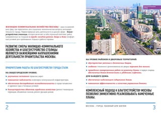 На уровне районов и дворовых территорий:
■■ обустройство уютных и безопасных дворов;
■■ создание специально организованных во дворах парковок для машин;
■■ проведение своевременных работ по ремонту домов, в первую очередь
обеспечение домов безопасными и удобными лифтами.
Для каждого дома:
■■ обеспечение надлежащего содержания домов;
■■ повышение эффективности и качества управления домами.
Комплексный подход к благоустройству Москвы
позволил эффективно реализовывать намеченные
планы.
Жилищно-коммунальное хозяйство Москвы – одна из важней-
ших сфер, где переплелись все социально-экономические вопросы жизнедея-
тельности города. Первоочередная цель деятельности в данной сфере – благо-
устройство столицы, которое включает в себя огромный комплекс работ,
направленных на создание в городе, каждом районе, дворе и доме комфорт-
ных условий для проживания, отдыха и работы горожан.
РАЗВИТИЕ СФЕРЫ ЖИЛИЩНО-КОММУНАЛЬНОГО
ХОЗЯЙСТВА И БЛАГОУСТРОЙСТВО СТОЛИЦЫ
ЯВЛЯЮТСЯ ВАЖНЕЙШИМИ НАПРАВЛЕНИЯМИ
ДЕЯТЕЛЬНОСТИ ПРАВИТЕЛЬСТВА МОСКВЫ.
приоритетами работы по благоустройству города стали:
На общегородском уровне:
■■ улучшение состояния городских дорог;
■■ повышение надежности инженерно-коммунальной инфраструктуры;
■■ обеспечение бесперебойной жизнедеятельности в городе независимо
от времени года и погодных условий;
■■ благоустройство объектов городского хозяйства (ремонт пешеходных
переходов, обновление газонов, ремонт фасадов домов).
МОСКВА – город, удобный для жизни
3
БЛАГОУСТРОЕННЫЙ
ГОРОД
2
 