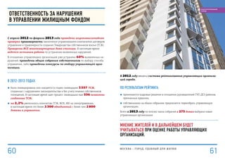 В 2012 году введена система рейтингования управляющих организа-
ций города.
По результатам рейтинга:
■■ принимаются кадровые решения в отношении руководителей ГУП ДЕЗ районов,
признанных худшими;
■■ собственникам на общих собраниях предлагается переизбрать управляющую
организацию.
Всего в 2013 году по итогам таких собраний в 275 домах выбрана новая
управляющая организация.
Мнение жителей и в дальнейшем будет
учитываться при оценке работы управляющих
организаций.
Ответственность за нарушения
в управлении жилищным фондом
С апреля 2012 по февраль 2013 года проведена широкомасштабная
проверка правомерности заключения управляющими компаниями договоров
управления и правомерности создания Товарищества собственников жилья (ТСЖ).
Проверены ВСЕ многоквартирные дома столицы. В настоящее время
ведется активная работа по устранению выявленных нарушений.
В отношении управляющих организаций уже устранено 60% выявленных на-
рушений: проведены общие собрания собственников по выбору способа
управления, либо проведены конкурсы по отбору управляющей орга-
низации.
В 2012–2013 годах:
■■ были ликвидированы или находятся в стадии ликвидации 3 557 ТСЖ,
созданных с нарушением законодательства и без учета мнения собственников
помещений. В настоящее время идет процесс ликвидации еще 556 незаконно
созданных ТСЖ;
■■ на 2,2% увеличилось количество ТСЖ, ЖСК, ЖК на самоуправлении,
в настоящее время это более 2 300 объединений с более чем 2 800
домами в управлении.
МОСКВА – город, удобный для жизни
61
БЛАГОУСТРОЕННЫЙ
ГОРОД
60
 