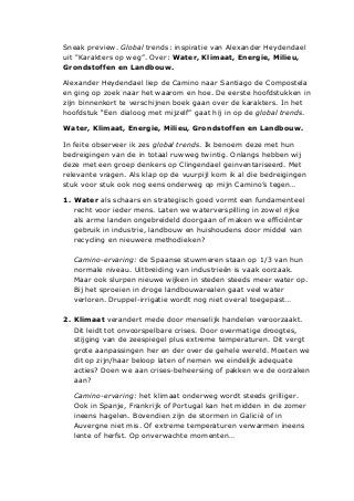 Sneak preview. Global trends: inspiratie van Alexander Heydendael
uit "Karakters op weg”. Over: Water, Klimaat, Energie, Milieu,
Grondstoffen en Landbouw.
Alexander Heydendael liep de Camino naar Santiago de Compostela
en ging op zoek naar het waarom en hoe. De eerste hoofdstukken in
zijn binnenkort te verschijnen boek gaan over de karakters. In het
hoofdstuk “Een dialoog met mijzelf” gaat hij in op de global trends.
Water, Klimaat, Energie, Milieu, Grondstoffen en Landbouw.
In feite observeer ik zes global trends. Ik benoem deze met hun
bedreigingen van de in totaal ruwweg twintig. Onlangs hebben wij
deze met een groep denkers op Clingendael geinventariseerd. Met
relevante vragen. Als klap op de vuurpijl kom ik al die bedreigingen
stuk voor stuk ook nog eens onderweg op mijn Camino’s tegen…
1. Water als schaars en strategisch goed vormt een fundamenteel
recht voor ieder mens. Laten we waterverspilling in zowel rijke
als arme landen ongebreideld doorgaan of maken we efficiënter
gebruik in industrie, landbouw en huishoudens door middel van
recycling en nieuwere methodieken?
Camino-ervaring: de Spaanse stuwmeren staan op 1/3 van hun
normale niveau. Uitbreiding van industrieën is vaak oorzaak.
Maar ook slurpen nieuwe wijken in steden steeds meer water op.
Bij het sproeien in droge landbouwarealen gaat veel water
verloren. Druppel-irrigatie wordt nog niet overal toegepast…
2. Klimaat verandert mede door menselijk handelen veroorzaakt.
Dit leidt tot onvoorspelbare crises. Door overmatige droogtes,
stijging van de zeespiegel plus extreme temperaturen. Dit vergt
grote aanpassingen her en der over de gehele wereld. Moeten we
dit op zijn/haar beloop laten of nemen we eindelijk adequate
acties? Doen we aan crises-beheersing of pakken we de oorzaken
aan?
Camino-ervaring: het klimaat onderweg wordt steeds grilliger.
Ook in Spanje, Frankrijk of Portugal kan het midden in de zomer
ineens hagelen. Bovendien zijn de stormen in Galicië of in
Auvergne niet mis. Of extreme temperaturen verwarmen ineens
lente of herfst. Op onverwachte momenten…
 