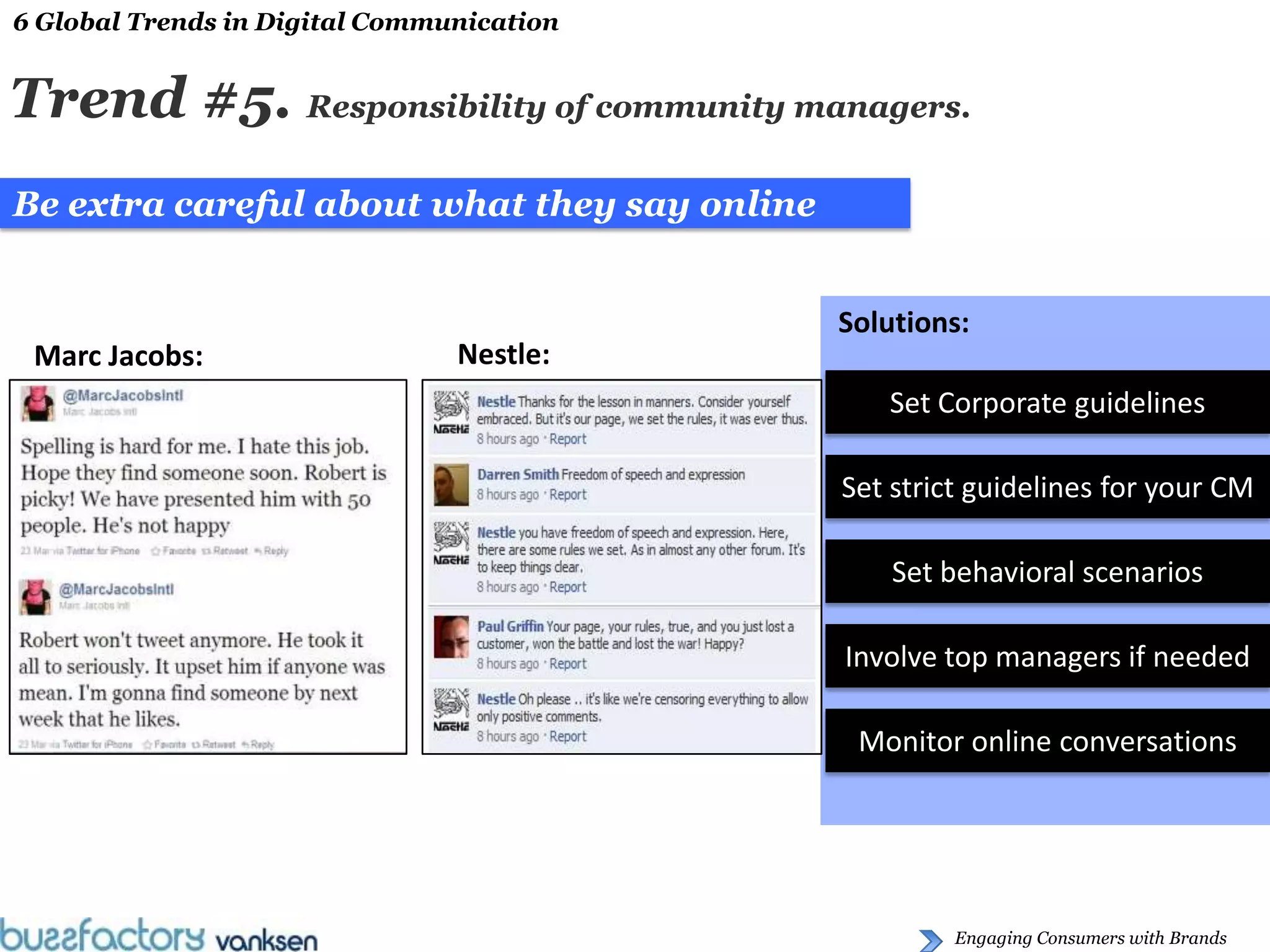 6 Global Trends in Digital Communication


Trend #5. Responsibility of community managers.
Be extra careful about what they say online


                                              Solutions:
 Marc Jacobs:                   Nestle:
                                                 Set Corporate guidelines

                                              Set strict guidelines for your CM

                                                  Set behavioral scenarios

                                              Involve top managers if needed

                                               Monitor online conversations




                                                       Engaging Consumers with Brands
 