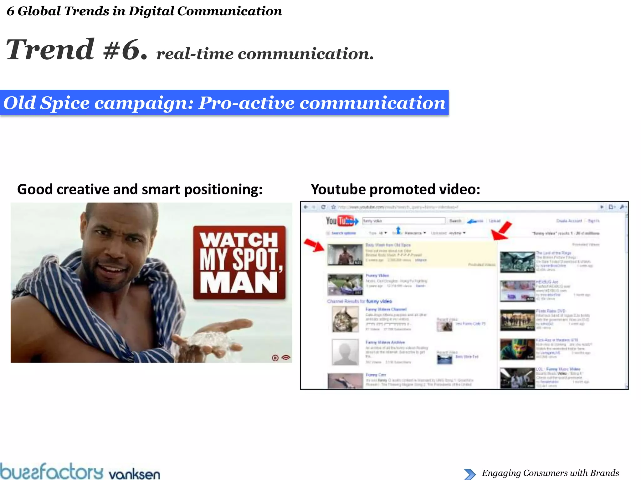 6 Global Trends in Digital Communication


Trend #6. real-time communication.
Old Spice campaign: Pro-active communication



 Good creative and smart positioning:      Youtube promoted video:




                                                                     Engaging Consumers with Brands
 