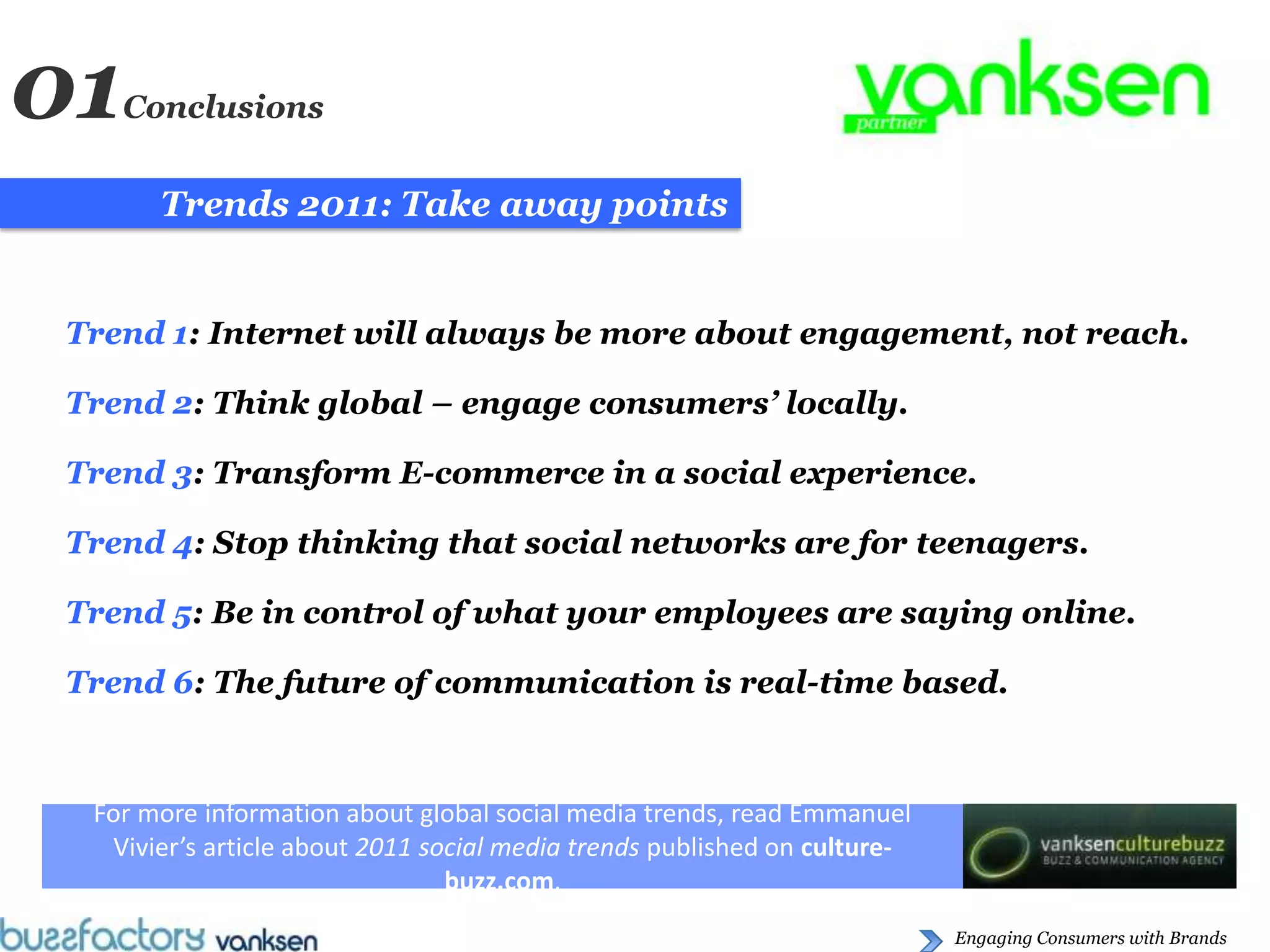 01 Conclusions


      Trends 2011: Take away points


Trend 1: Internet will always be more about engagement, not reach.

Trend 2: Think global – engage consumers’ locally.

Trend 3: Transform E-commerce in a social experience.

Trend 4: Stop thinking that social networks are for teenagers.

Trend 5: Be in control of what your employees are saying online.

Trend 6: The future of communication is real-time based.



 For more information about global social media trends, read Emmanuel
  Vivier’s article about 2011 social media trends published on culture-
                                buzz.com.
                                                                          Engaging Consumers with Brands
 