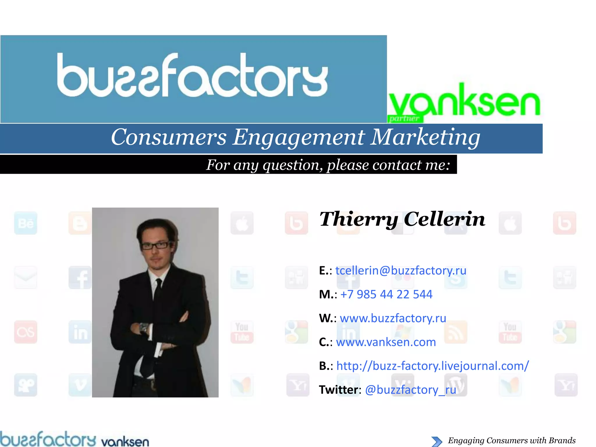 Consumers Engagement Marketing
       For any question, please contact me:


                       Thierry Cellerin

                       E.: tcellerin@buzzfactory.ru
                       M.: +7 985 44 22 544
                       W.: www.buzzfactory.ru
                       C.: www.vanksen.com
                       B.: http://buzz-factory.livejournal.com/
                       Twitter: @buzzfactory_ru


                                                Engaging Consumers with Brands
 