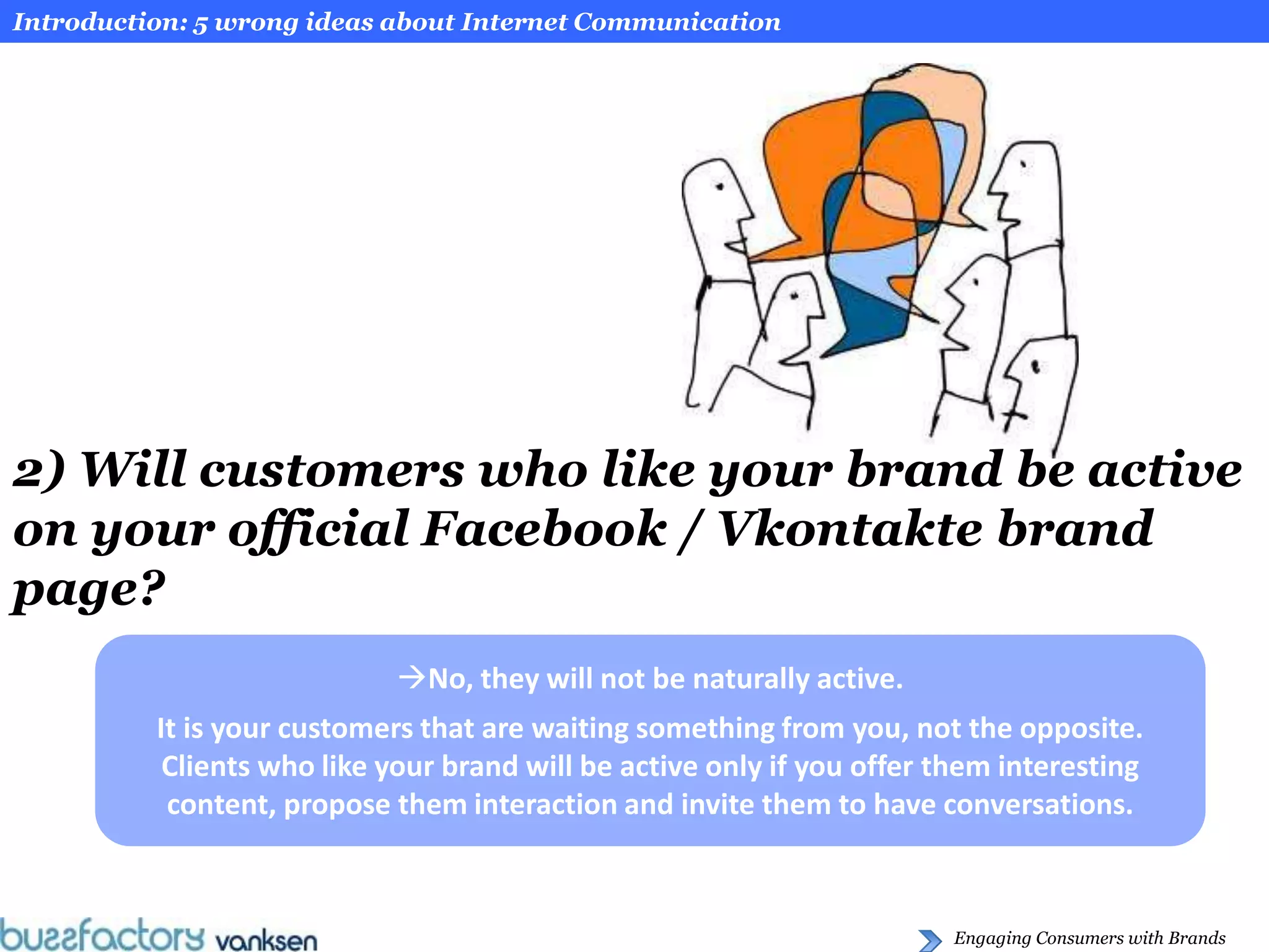 Introduction: 5 wrong ideas about Internet Communication




2) Will customers who like your brand be active
on your official Facebook / Vkontakte brand
page?
                            No, they will not be naturally active.
          It is your customers that are waiting something from you, not the opposite.
           Clients who like your brand will be active only if you offer them interesting
           content, propose them interaction and invite them to have conversations.



                                                                         Engaging Consumers with Brands
 