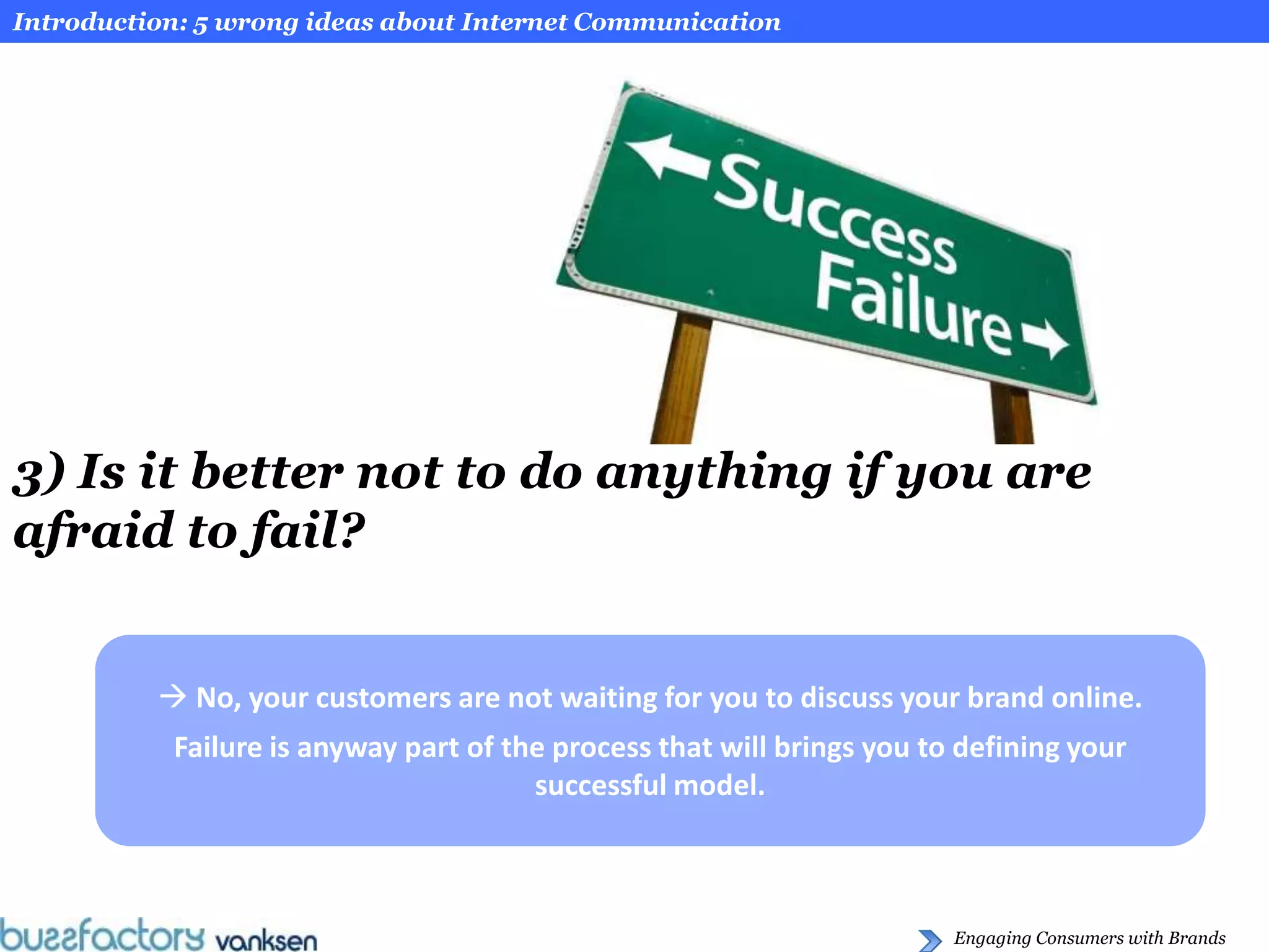 Introduction: 5 wrong ideas about Internet Communication




3) Is it better not to do anything if you are
afraid to fail?


           No, your customers are not waiting for you to discuss your brand online.
           Failure is anyway part of the process that will brings you to defining your
                                       successful model.



                                                                        Engaging Consumers with Brands
 